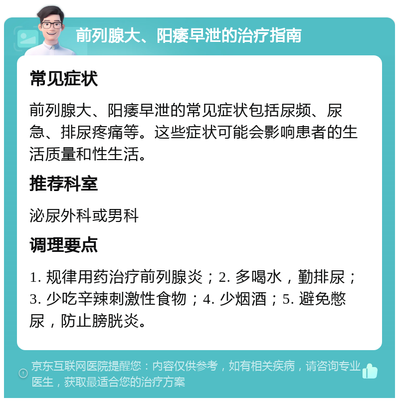 前列腺大、阳痿早泄的治疗指南 常见症状 前列腺大、阳痿早泄的常见症状包括尿频、尿急、排尿疼痛等。这些症状可能会影响患者的生活质量和性生活。 推荐科室 泌尿外科或男科 调理要点 1. 规律用药治疗前列腺炎；2. 多喝水，勤排尿；3. 少吃辛辣刺激性食物；4. 少烟酒；5. 避免憋尿，防止膀胱炎。