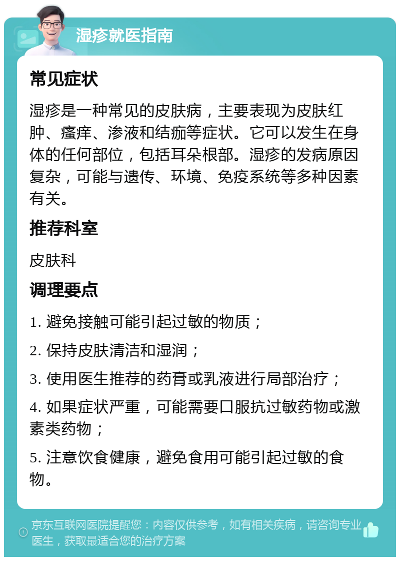 湿疹就医指南 常见症状 湿疹是一种常见的皮肤病，主要表现为皮肤红肿、瘙痒、渗液和结痂等症状。它可以发生在身体的任何部位，包括耳朵根部。湿疹的发病原因复杂，可能与遗传、环境、免疫系统等多种因素有关。 推荐科室 皮肤科 调理要点 1. 避免接触可能引起过敏的物质； 2. 保持皮肤清洁和湿润； 3. 使用医生推荐的药膏或乳液进行局部治疗； 4. 如果症状严重，可能需要口服抗过敏药物或激素类药物； 5. 注意饮食健康，避免食用可能引起过敏的食物。