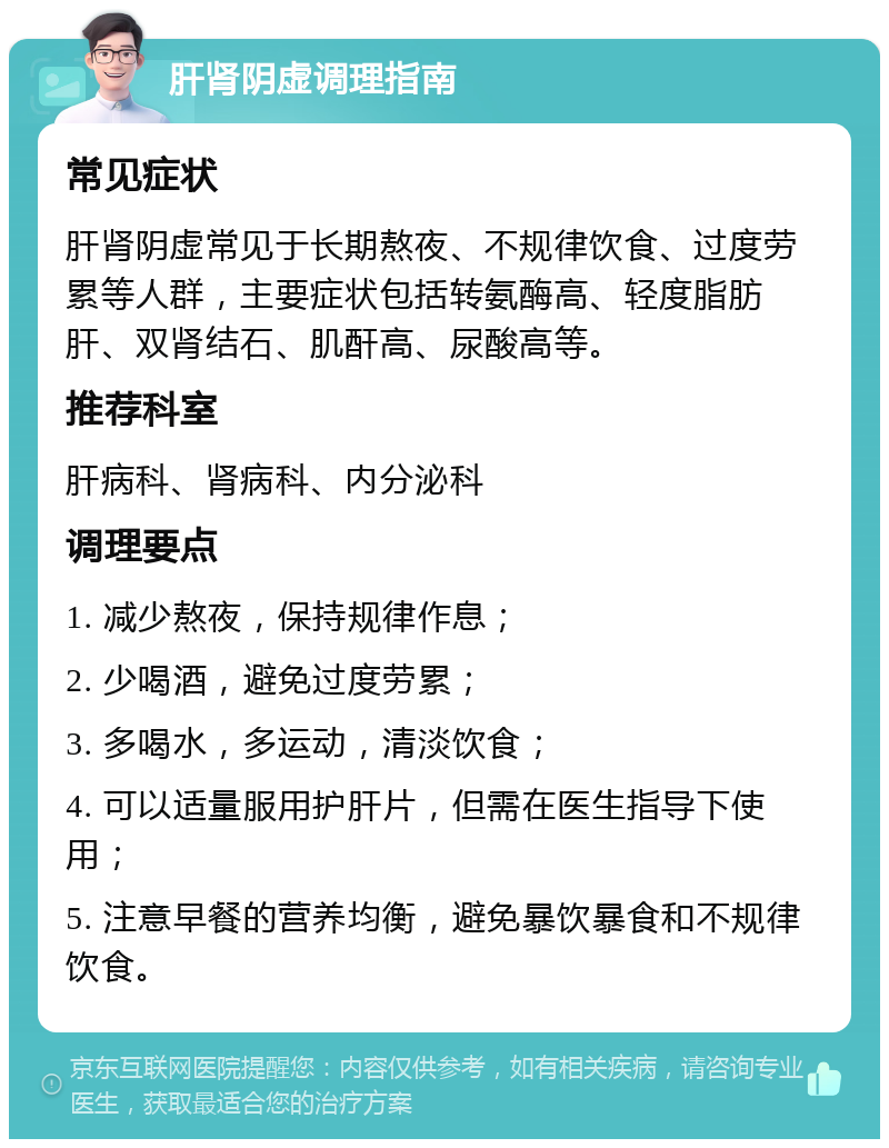 肝肾阴虚调理指南 常见症状 肝肾阴虚常见于长期熬夜、不规律饮食、过度劳累等人群，主要症状包括转氨酶高、轻度脂肪肝、双肾结石、肌酐高、尿酸高等。 推荐科室 肝病科、肾病科、内分泌科 调理要点 1. 减少熬夜，保持规律作息； 2. 少喝酒，避免过度劳累； 3. 多喝水，多运动，清淡饮食； 4. 可以适量服用护肝片，但需在医生指导下使用； 5. 注意早餐的营养均衡，避免暴饮暴食和不规律饮食。