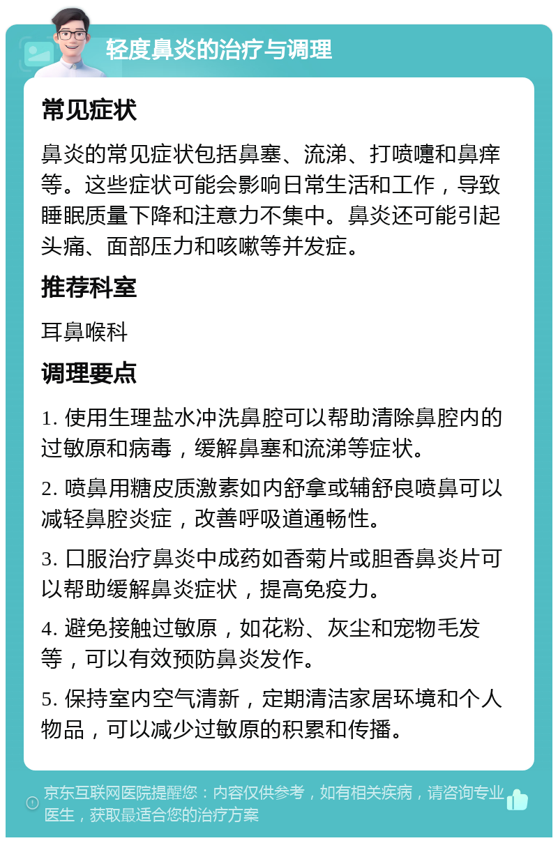 轻度鼻炎的治疗与调理 常见症状 鼻炎的常见症状包括鼻塞、流涕、打喷嚏和鼻痒等。这些症状可能会影响日常生活和工作，导致睡眠质量下降和注意力不集中。鼻炎还可能引起头痛、面部压力和咳嗽等并发症。 推荐科室 耳鼻喉科 调理要点 1. 使用生理盐水冲洗鼻腔可以帮助清除鼻腔内的过敏原和病毒，缓解鼻塞和流涕等症状。 2. 喷鼻用糖皮质激素如内舒拿或辅舒良喷鼻可以减轻鼻腔炎症，改善呼吸道通畅性。 3. 口服治疗鼻炎中成药如香菊片或胆香鼻炎片可以帮助缓解鼻炎症状，提高免疫力。 4. 避免接触过敏原，如花粉、灰尘和宠物毛发等，可以有效预防鼻炎发作。 5. 保持室内空气清新，定期清洁家居环境和个人物品，可以减少过敏原的积累和传播。