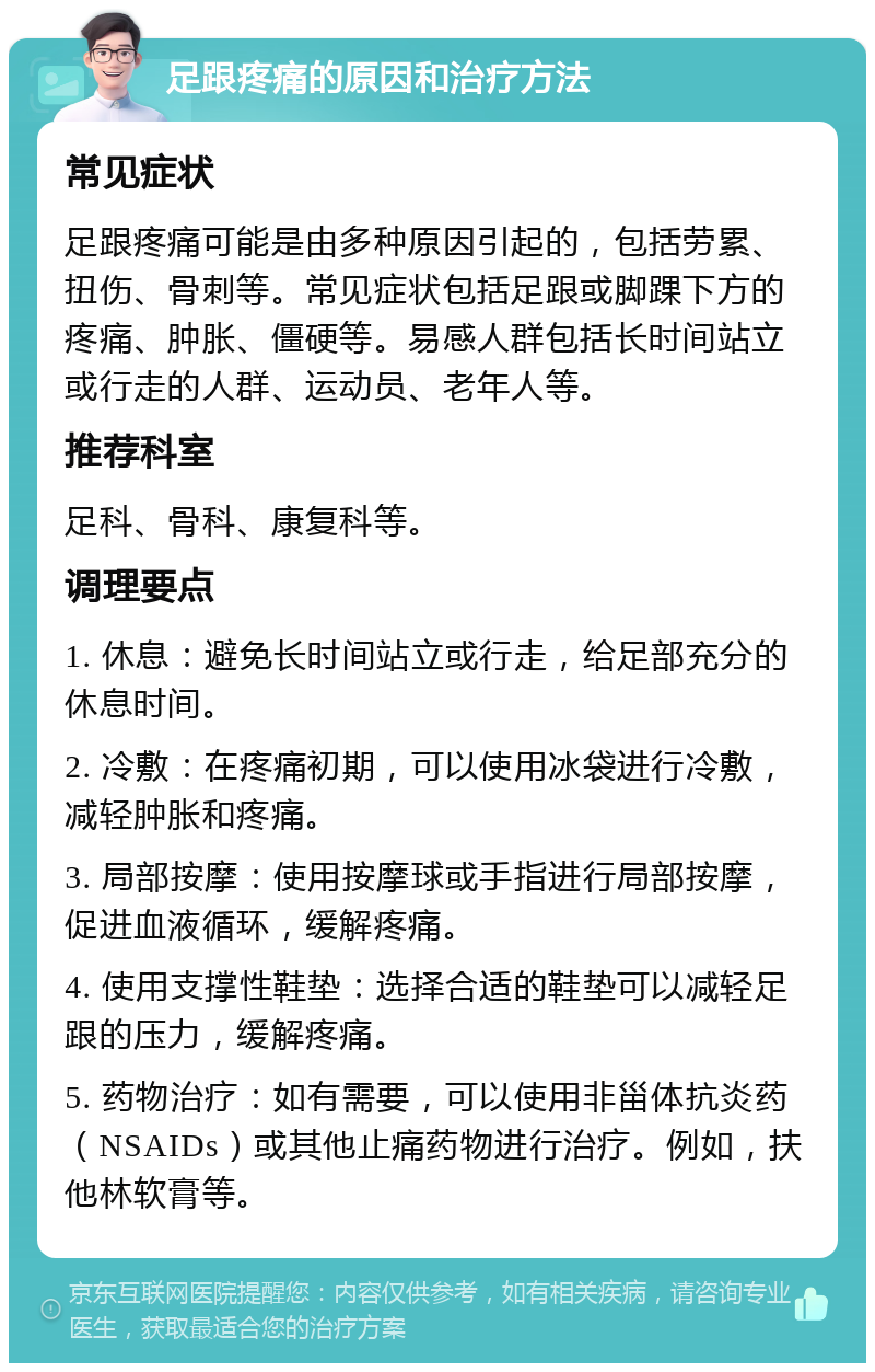 足跟疼痛的原因和治疗方法 常见症状 足跟疼痛可能是由多种原因引起的，包括劳累、扭伤、骨刺等。常见症状包括足跟或脚踝下方的疼痛、肿胀、僵硬等。易感人群包括长时间站立或行走的人群、运动员、老年人等。 推荐科室 足科、骨科、康复科等。 调理要点 1. 休息：避免长时间站立或行走，给足部充分的休息时间。 2. 冷敷：在疼痛初期，可以使用冰袋进行冷敷，减轻肿胀和疼痛。 3. 局部按摩：使用按摩球或手指进行局部按摩，促进血液循环，缓解疼痛。 4. 使用支撑性鞋垫：选择合适的鞋垫可以减轻足跟的压力，缓解疼痛。 5. 药物治疗：如有需要，可以使用非甾体抗炎药（NSAIDs）或其他止痛药物进行治疗。例如，扶他林软膏等。