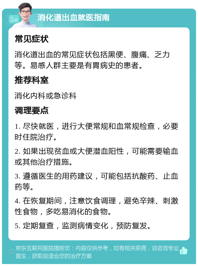 消化道出血就医指南 常见症状 消化道出血的常见症状包括黑便、腹痛、乏力等。易感人群主要是有胃病史的患者。 推荐科室 消化内科或急诊科 调理要点 1. 尽快就医，进行大便常规和血常规检查，必要时住院治疗。 2. 如果出现贫血或大便潜血阳性，可能需要输血或其他治疗措施。 3. 遵循医生的用药建议，可能包括抗酸药、止血药等。 4. 在恢复期间，注意饮食调理，避免辛辣、刺激性食物，多吃易消化的食物。 5. 定期复查，监测病情变化，预防复发。