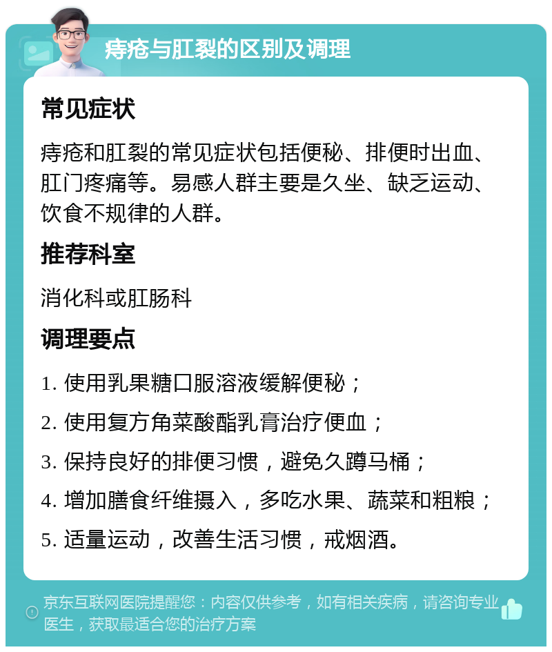 痔疮与肛裂的区别及调理 常见症状 痔疮和肛裂的常见症状包括便秘、排便时出血、肛门疼痛等。易感人群主要是久坐、缺乏运动、饮食不规律的人群。 推荐科室 消化科或肛肠科 调理要点 1. 使用乳果糖口服溶液缓解便秘； 2. 使用复方角菜酸酯乳膏治疗便血； 3. 保持良好的排便习惯，避免久蹲马桶； 4. 增加膳食纤维摄入，多吃水果、蔬菜和粗粮； 5. 适量运动，改善生活习惯，戒烟酒。