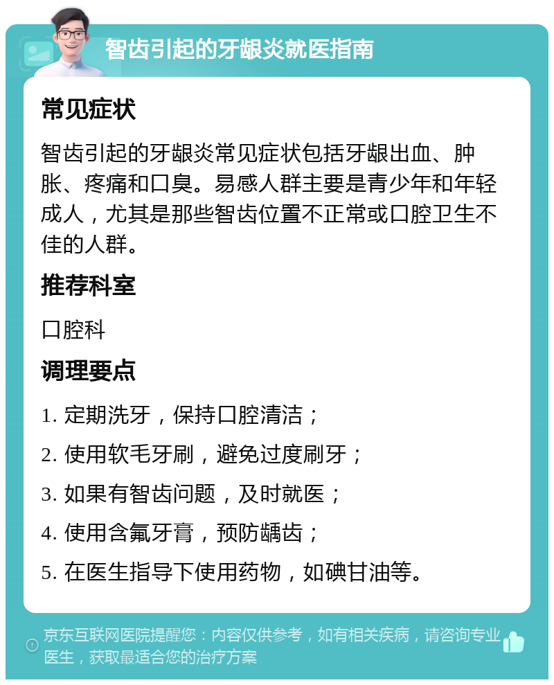 智齿引起的牙龈炎就医指南 常见症状 智齿引起的牙龈炎常见症状包括牙龈出血、肿胀、疼痛和口臭。易感人群主要是青少年和年轻成人，尤其是那些智齿位置不正常或口腔卫生不佳的人群。 推荐科室 口腔科 调理要点 1. 定期洗牙，保持口腔清洁； 2. 使用软毛牙刷，避免过度刷牙； 3. 如果有智齿问题，及时就医； 4. 使用含氟牙膏，预防龋齿； 5. 在医生指导下使用药物，如碘甘油等。