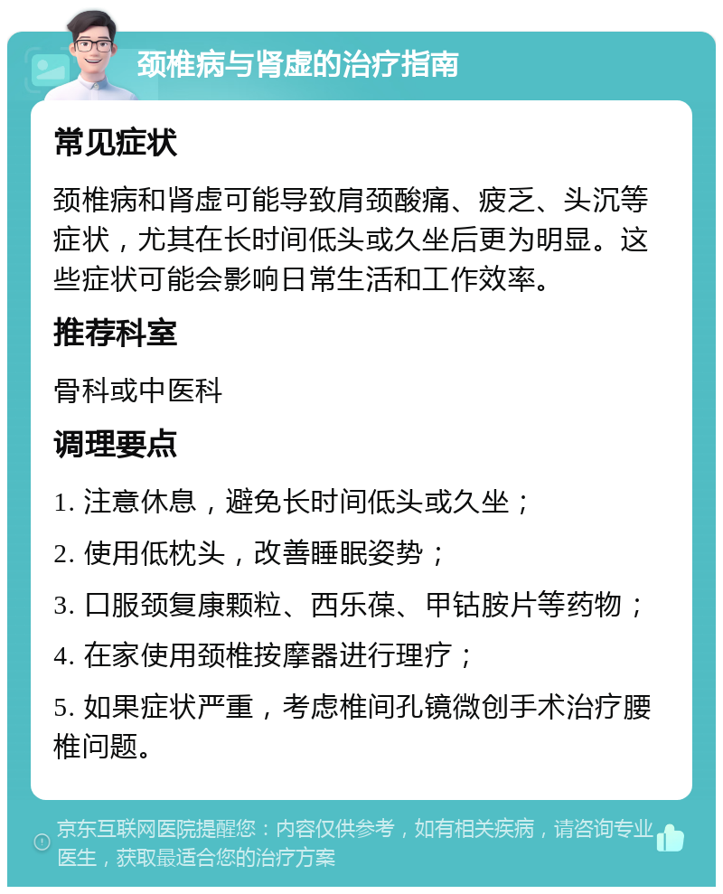 颈椎病与肾虚的治疗指南 常见症状 颈椎病和肾虚可能导致肩颈酸痛、疲乏、头沉等症状，尤其在长时间低头或久坐后更为明显。这些症状可能会影响日常生活和工作效率。 推荐科室 骨科或中医科 调理要点 1. 注意休息，避免长时间低头或久坐； 2. 使用低枕头，改善睡眠姿势； 3. 口服颈复康颗粒、西乐葆、甲钴胺片等药物； 4. 在家使用颈椎按摩器进行理疗； 5. 如果症状严重，考虑椎间孔镜微创手术治疗腰椎问题。