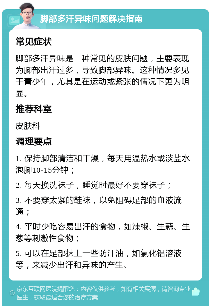 脚部多汗异味问题解决指南 常见症状 脚部多汗异味是一种常见的皮肤问题，主要表现为脚部出汗过多，导致脚部异味。这种情况多见于青少年，尤其是在运动或紧张的情况下更为明显。 推荐科室 皮肤科 调理要点 1. 保持脚部清洁和干燥，每天用温热水或淡盐水泡脚10-15分钟； 2. 每天换洗袜子，睡觉时最好不要穿袜子； 3. 不要穿太紧的鞋袜，以免阻碍足部的血液流通； 4. 平时少吃容易出汗的食物，如辣椒、生蒜、生葱等刺激性食物； 5. 可以在足部抹上一些防汗油，如氯化铝溶液等，来减少出汗和异味的产生。