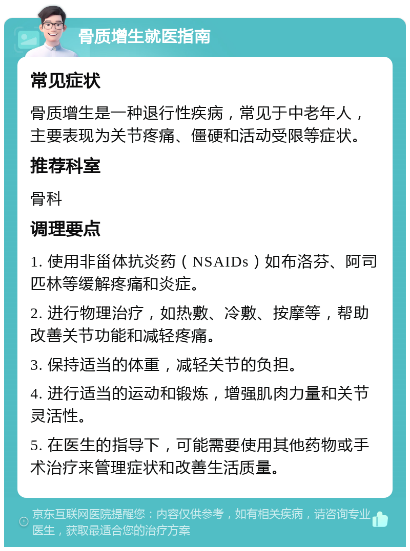 骨质增生就医指南 常见症状 骨质增生是一种退行性疾病，常见于中老年人，主要表现为关节疼痛、僵硬和活动受限等症状。 推荐科室 骨科 调理要点 1. 使用非甾体抗炎药（NSAIDs）如布洛芬、阿司匹林等缓解疼痛和炎症。 2. 进行物理治疗，如热敷、冷敷、按摩等，帮助改善关节功能和减轻疼痛。 3. 保持适当的体重，减轻关节的负担。 4. 进行适当的运动和锻炼，增强肌肉力量和关节灵活性。 5. 在医生的指导下，可能需要使用其他药物或手术治疗来管理症状和改善生活质量。