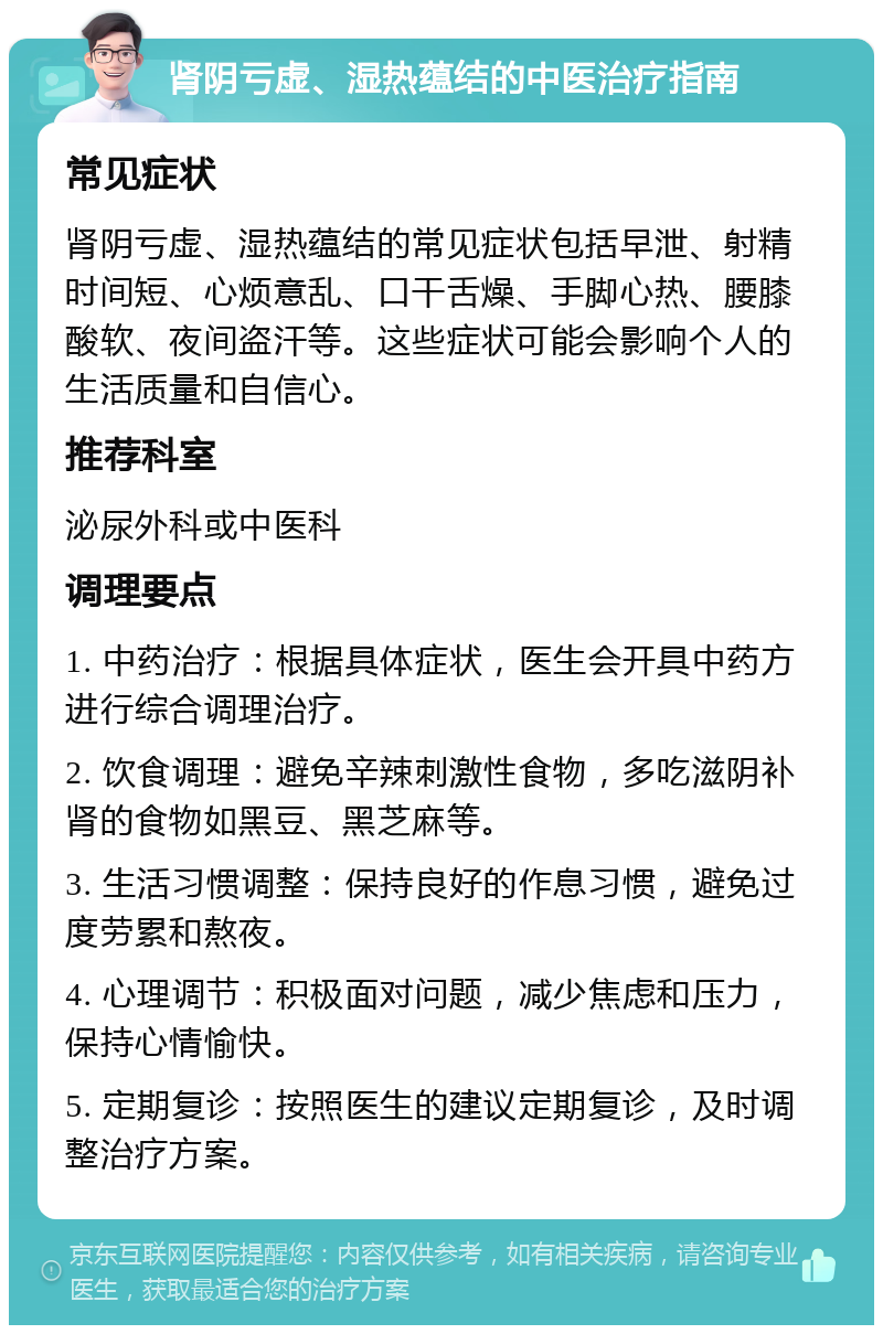 肾阴亏虚、湿热蕴结的中医治疗指南 常见症状 肾阴亏虚、湿热蕴结的常见症状包括早泄、射精时间短、心烦意乱、口干舌燥、手脚心热、腰膝酸软、夜间盗汗等。这些症状可能会影响个人的生活质量和自信心。 推荐科室 泌尿外科或中医科 调理要点 1. 中药治疗：根据具体症状，医生会开具中药方进行综合调理治疗。 2. 饮食调理：避免辛辣刺激性食物，多吃滋阴补肾的食物如黑豆、黑芝麻等。 3. 生活习惯调整：保持良好的作息习惯，避免过度劳累和熬夜。 4. 心理调节：积极面对问题，减少焦虑和压力，保持心情愉快。 5. 定期复诊：按照医生的建议定期复诊，及时调整治疗方案。