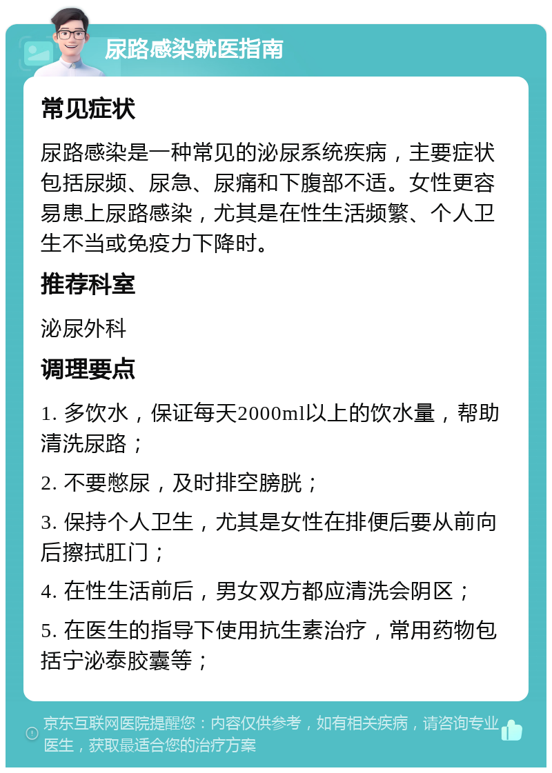 尿路感染就医指南 常见症状 尿路感染是一种常见的泌尿系统疾病，主要症状包括尿频、尿急、尿痛和下腹部不适。女性更容易患上尿路感染，尤其是在性生活频繁、个人卫生不当或免疫力下降时。 推荐科室 泌尿外科 调理要点 1. 多饮水，保证每天2000ml以上的饮水量，帮助清洗尿路； 2. 不要憋尿，及时排空膀胱； 3. 保持个人卫生，尤其是女性在排便后要从前向后擦拭肛门； 4. 在性生活前后，男女双方都应清洗会阴区； 5. 在医生的指导下使用抗生素治疗，常用药物包括宁泌泰胶囊等；