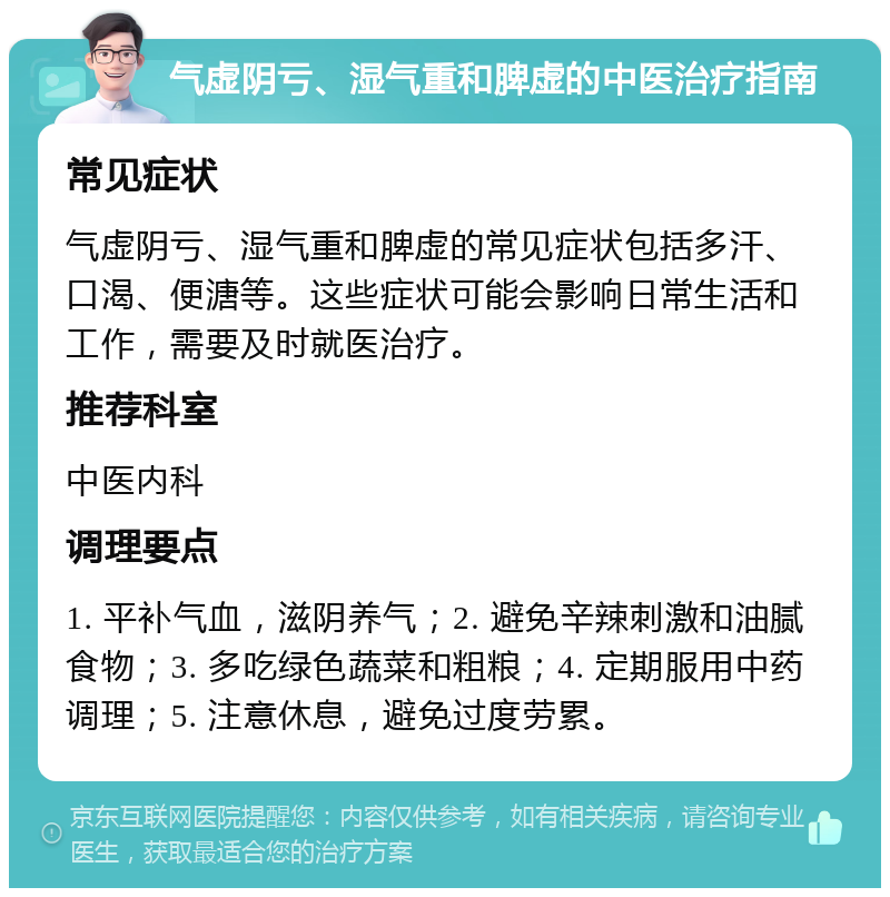 气虚阴亏、湿气重和脾虚的中医治疗指南 常见症状 气虚阴亏、湿气重和脾虚的常见症状包括多汗、口渴、便溏等。这些症状可能会影响日常生活和工作，需要及时就医治疗。 推荐科室 中医内科 调理要点 1. 平补气血，滋阴养气；2. 避免辛辣刺激和油腻食物；3. 多吃绿色蔬菜和粗粮；4. 定期服用中药调理；5. 注意休息，避免过度劳累。