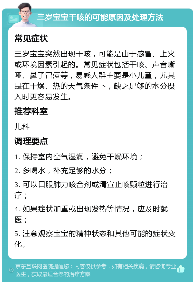 三岁宝宝干咳的可能原因及处理方法 常见症状 三岁宝宝突然出现干咳，可能是由于感冒、上火或环境因素引起的。常见症状包括干咳、声音嘶哑、鼻子冒痘等，易感人群主要是小儿童，尤其是在干燥、热的天气条件下，缺乏足够的水分摄入时更容易发生。 推荐科室 儿科 调理要点 1. 保持室内空气湿润，避免干燥环境； 2. 多喝水，补充足够的水分； 3. 可以口服肺力咳合剂或清宣止咳颗粒进行治疗； 4. 如果症状加重或出现发热等情况，应及时就医； 5. 注意观察宝宝的精神状态和其他可能的症状变化。