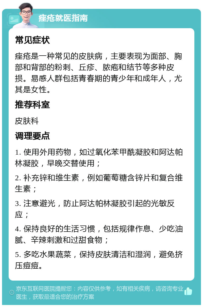 痤疮就医指南 常见症状 痤疮是一种常见的皮肤病，主要表现为面部、胸部和背部的粉刺、丘疹、脓疱和结节等多种皮损。易感人群包括青春期的青少年和成年人，尤其是女性。 推荐科室 皮肤科 调理要点 1. 使用外用药物，如过氧化苯甲酰凝胶和阿达帕林凝胶，早晚交替使用； 2. 补充锌和维生素，例如葡萄糖含锌片和复合维生素； 3. 注意避光，防止阿达帕林凝胶引起的光敏反应； 4. 保持良好的生活习惯，包括规律作息、少吃油腻、辛辣刺激和过甜食物； 5. 多吃水果蔬菜，保持皮肤清洁和湿润，避免挤压痘痘。