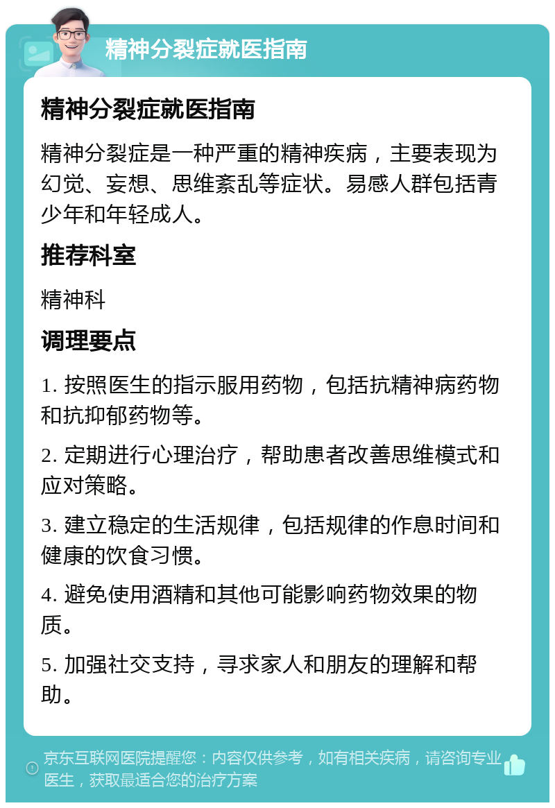 精神分裂症就医指南 精神分裂症就医指南 精神分裂症是一种严重的精神疾病，主要表现为幻觉、妄想、思维紊乱等症状。易感人群包括青少年和年轻成人。 推荐科室 精神科 调理要点 1. 按照医生的指示服用药物，包括抗精神病药物和抗抑郁药物等。 2. 定期进行心理治疗，帮助患者改善思维模式和应对策略。 3. 建立稳定的生活规律，包括规律的作息时间和健康的饮食习惯。 4. 避免使用酒精和其他可能影响药物效果的物质。 5. 加强社交支持，寻求家人和朋友的理解和帮助。