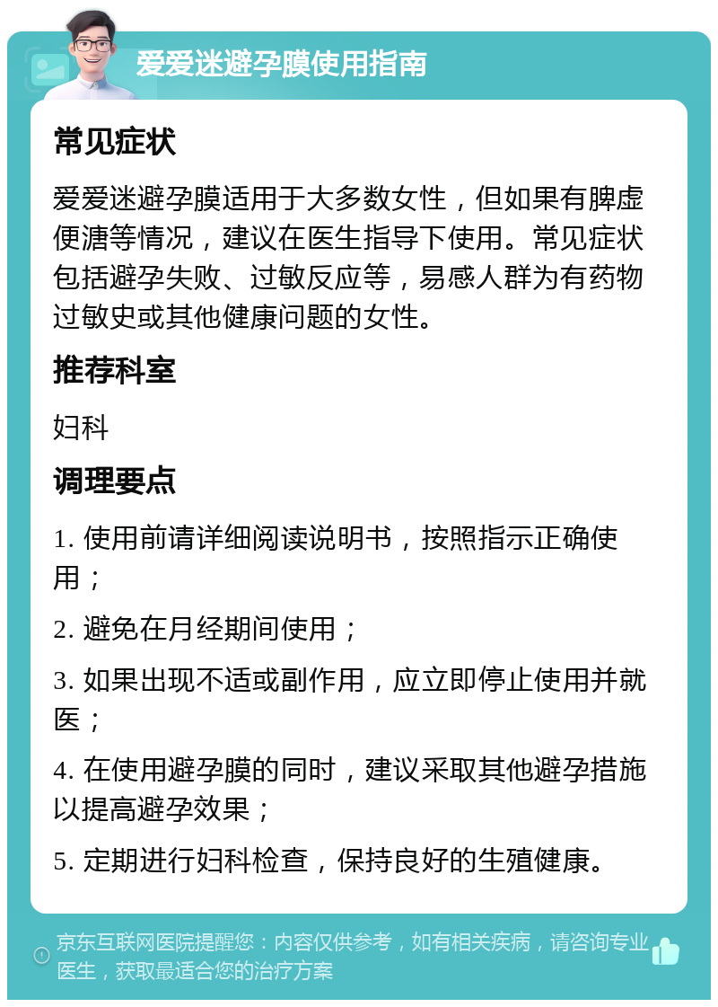 爱爱迷避孕膜使用指南 常见症状 爱爱迷避孕膜适用于大多数女性，但如果有脾虚便溏等情况，建议在医生指导下使用。常见症状包括避孕失败、过敏反应等，易感人群为有药物过敏史或其他健康问题的女性。 推荐科室 妇科 调理要点 1. 使用前请详细阅读说明书，按照指示正确使用； 2. 避免在月经期间使用； 3. 如果出现不适或副作用，应立即停止使用并就医； 4. 在使用避孕膜的同时，建议采取其他避孕措施以提高避孕效果； 5. 定期进行妇科检查，保持良好的生殖健康。