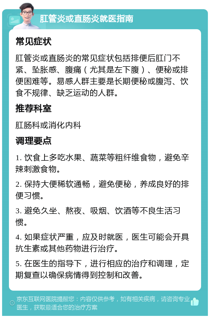 肛管炎或直肠炎就医指南 常见症状 肛管炎或直肠炎的常见症状包括排便后肛门不紧、坠胀感、腹痛（尤其是左下腹）、便秘或排便困难等。易感人群主要是长期便秘或腹泻、饮食不规律、缺乏运动的人群。 推荐科室 肛肠科或消化内科 调理要点 1. 饮食上多吃水果、蔬菜等粗纤维食物，避免辛辣刺激食物。 2. 保持大便稀软通畅，避免便秘，养成良好的排便习惯。 3. 避免久坐、熬夜、吸烟、饮酒等不良生活习惯。 4. 如果症状严重，应及时就医，医生可能会开具抗生素或其他药物进行治疗。 5. 在医生的指导下，进行相应的治疗和调理，定期复查以确保病情得到控制和改善。