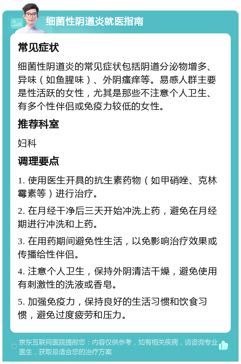 细菌性阴道炎就医指南 常见症状 细菌性阴道炎的常见症状包括阴道分泌物增多、异味（如鱼腥味）、外阴瘙痒等。易感人群主要是性活跃的女性，尤其是那些不注意个人卫生、有多个性伴侣或免疫力较低的女性。 推荐科室 妇科 调理要点 1. 使用医生开具的抗生素药物（如甲硝唑、克林霉素等）进行治疗。 2. 在月经干净后三天开始冲洗上药，避免在月经期进行冲洗和上药。 3. 在用药期间避免性生活，以免影响治疗效果或传播给性伴侣。 4. 注意个人卫生，保持外阴清洁干燥，避免使用有刺激性的洗液或香皂。 5. 加强免疫力，保持良好的生活习惯和饮食习惯，避免过度疲劳和压力。