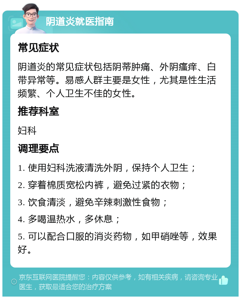 阴道炎就医指南 常见症状 阴道炎的常见症状包括阴蒂肿痛、外阴瘙痒、白带异常等。易感人群主要是女性，尤其是性生活频繁、个人卫生不佳的女性。 推荐科室 妇科 调理要点 1. 使用妇科洗液清洗外阴，保持个人卫生； 2. 穿着棉质宽松内裤，避免过紧的衣物； 3. 饮食清淡，避免辛辣刺激性食物； 4. 多喝温热水，多休息； 5. 可以配合口服的消炎药物，如甲硝唑等，效果好。