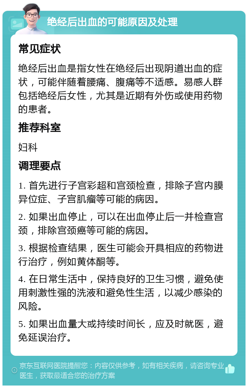 绝经后出血的可能原因及处理 常见症状 绝经后出血是指女性在绝经后出现阴道出血的症状，可能伴随着腰痛、腹痛等不适感。易感人群包括绝经后女性，尤其是近期有外伤或使用药物的患者。 推荐科室 妇科 调理要点 1. 首先进行子宫彩超和宫颈检查，排除子宫内膜异位症、子宫肌瘤等可能的病因。 2. 如果出血停止，可以在出血停止后一并检查宫颈，排除宫颈癌等可能的病因。 3. 根据检查结果，医生可能会开具相应的药物进行治疗，例如黄体酮等。 4. 在日常生活中，保持良好的卫生习惯，避免使用刺激性强的洗液和避免性生活，以减少感染的风险。 5. 如果出血量大或持续时间长，应及时就医，避免延误治疗。