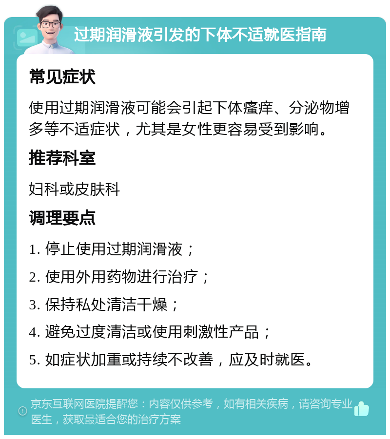 过期润滑液引发的下体不适就医指南 常见症状 使用过期润滑液可能会引起下体瘙痒、分泌物增多等不适症状，尤其是女性更容易受到影响。 推荐科室 妇科或皮肤科 调理要点 1. 停止使用过期润滑液； 2. 使用外用药物进行治疗； 3. 保持私处清洁干燥； 4. 避免过度清洁或使用刺激性产品； 5. 如症状加重或持续不改善，应及时就医。