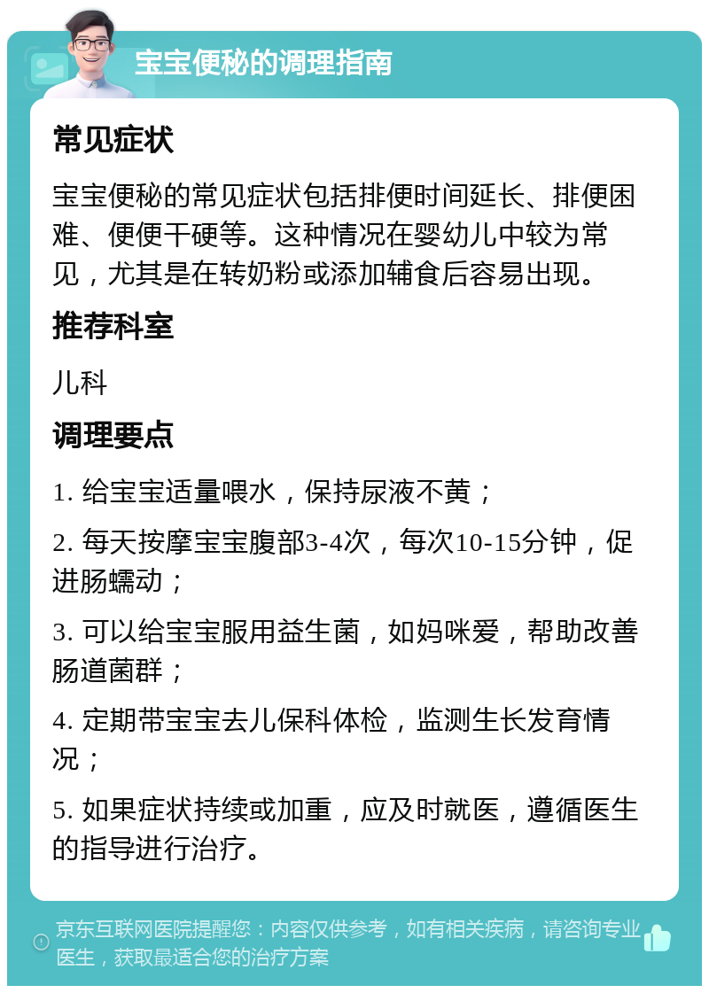 宝宝便秘的调理指南 常见症状 宝宝便秘的常见症状包括排便时间延长、排便困难、便便干硬等。这种情况在婴幼儿中较为常见，尤其是在转奶粉或添加辅食后容易出现。 推荐科室 儿科 调理要点 1. 给宝宝适量喂水，保持尿液不黄； 2. 每天按摩宝宝腹部3-4次，每次10-15分钟，促进肠蠕动； 3. 可以给宝宝服用益生菌，如妈咪爱，帮助改善肠道菌群； 4. 定期带宝宝去儿保科体检，监测生长发育情况； 5. 如果症状持续或加重，应及时就医，遵循医生的指导进行治疗。