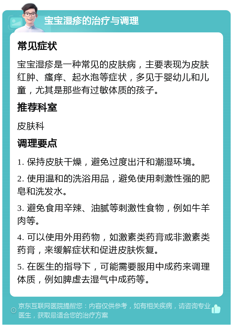 宝宝湿疹的治疗与调理 常见症状 宝宝湿疹是一种常见的皮肤病，主要表现为皮肤红肿、瘙痒、起水泡等症状，多见于婴幼儿和儿童，尤其是那些有过敏体质的孩子。 推荐科室 皮肤科 调理要点 1. 保持皮肤干燥，避免过度出汗和潮湿环境。 2. 使用温和的洗浴用品，避免使用刺激性强的肥皂和洗发水。 3. 避免食用辛辣、油腻等刺激性食物，例如牛羊肉等。 4. 可以使用外用药物，如激素类药膏或非激素类药膏，来缓解症状和促进皮肤恢复。 5. 在医生的指导下，可能需要服用中成药来调理体质，例如脾虚去湿气中成药等。