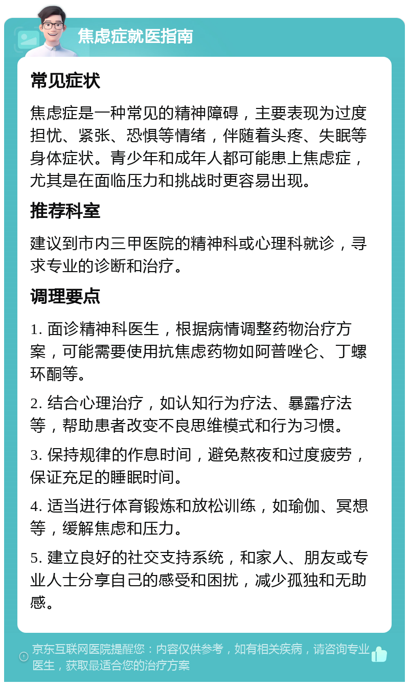 焦虑症就医指南 常见症状 焦虑症是一种常见的精神障碍，主要表现为过度担忧、紧张、恐惧等情绪，伴随着头疼、失眠等身体症状。青少年和成年人都可能患上焦虑症，尤其是在面临压力和挑战时更容易出现。 推荐科室 建议到市内三甲医院的精神科或心理科就诊，寻求专业的诊断和治疗。 调理要点 1. 面诊精神科医生，根据病情调整药物治疗方案，可能需要使用抗焦虑药物如阿普唑仑、丁螺环酮等。 2. 结合心理治疗，如认知行为疗法、暴露疗法等，帮助患者改变不良思维模式和行为习惯。 3. 保持规律的作息时间，避免熬夜和过度疲劳，保证充足的睡眠时间。 4. 适当进行体育锻炼和放松训练，如瑜伽、冥想等，缓解焦虑和压力。 5. 建立良好的社交支持系统，和家人、朋友或专业人士分享自己的感受和困扰，减少孤独和无助感。