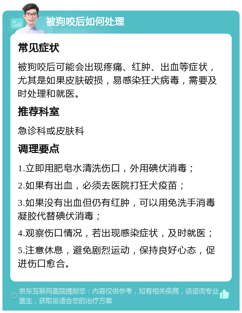 被狗咬后如何处理 常见症状 被狗咬后可能会出现疼痛、红肿、出血等症状，尤其是如果皮肤破损，易感染狂犬病毒，需要及时处理和就医。 推荐科室 急诊科或皮肤科 调理要点 1.立即用肥皂水清洗伤口，外用碘伏消毒； 2.如果有出血，必须去医院打狂犬疫苗； 3.如果没有出血但仍有红肿，可以用免洗手消毒凝胶代替碘伏消毒； 4.观察伤口情况，若出现感染症状，及时就医； 5.注意休息，避免剧烈运动，保持良好心态，促进伤口愈合。