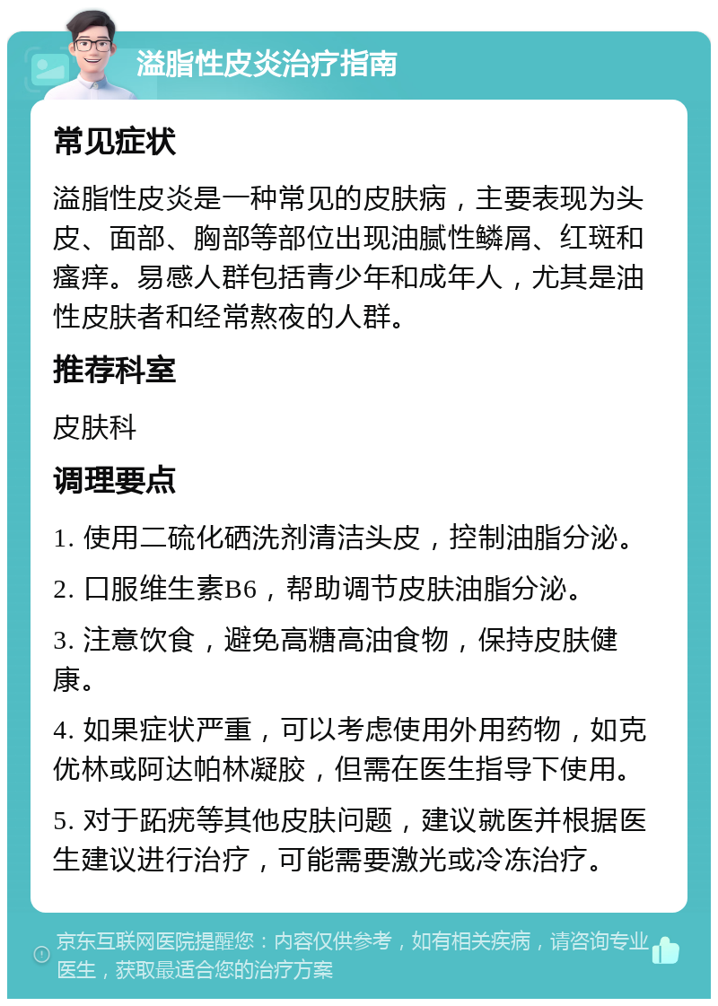 溢脂性皮炎治疗指南 常见症状 溢脂性皮炎是一种常见的皮肤病，主要表现为头皮、面部、胸部等部位出现油腻性鳞屑、红斑和瘙痒。易感人群包括青少年和成年人，尤其是油性皮肤者和经常熬夜的人群。 推荐科室 皮肤科 调理要点 1. 使用二硫化硒洗剂清洁头皮，控制油脂分泌。 2. 口服维生素B6，帮助调节皮肤油脂分泌。 3. 注意饮食，避免高糖高油食物，保持皮肤健康。 4. 如果症状严重，可以考虑使用外用药物，如克优林或阿达帕林凝胶，但需在医生指导下使用。 5. 对于跖疣等其他皮肤问题，建议就医并根据医生建议进行治疗，可能需要激光或冷冻治疗。