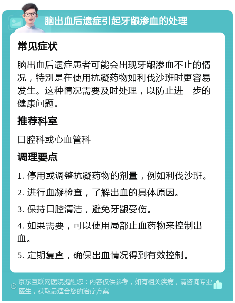 脑出血后遗症引起牙龈渗血的处理 常见症状 脑出血后遗症患者可能会出现牙龈渗血不止的情况，特别是在使用抗凝药物如利伐沙班时更容易发生。这种情况需要及时处理，以防止进一步的健康问题。 推荐科室 口腔科或心血管科 调理要点 1. 停用或调整抗凝药物的剂量，例如利伐沙班。 2. 进行血凝检查，了解出血的具体原因。 3. 保持口腔清洁，避免牙龈受伤。 4. 如果需要，可以使用局部止血药物来控制出血。 5. 定期复查，确保出血情况得到有效控制。