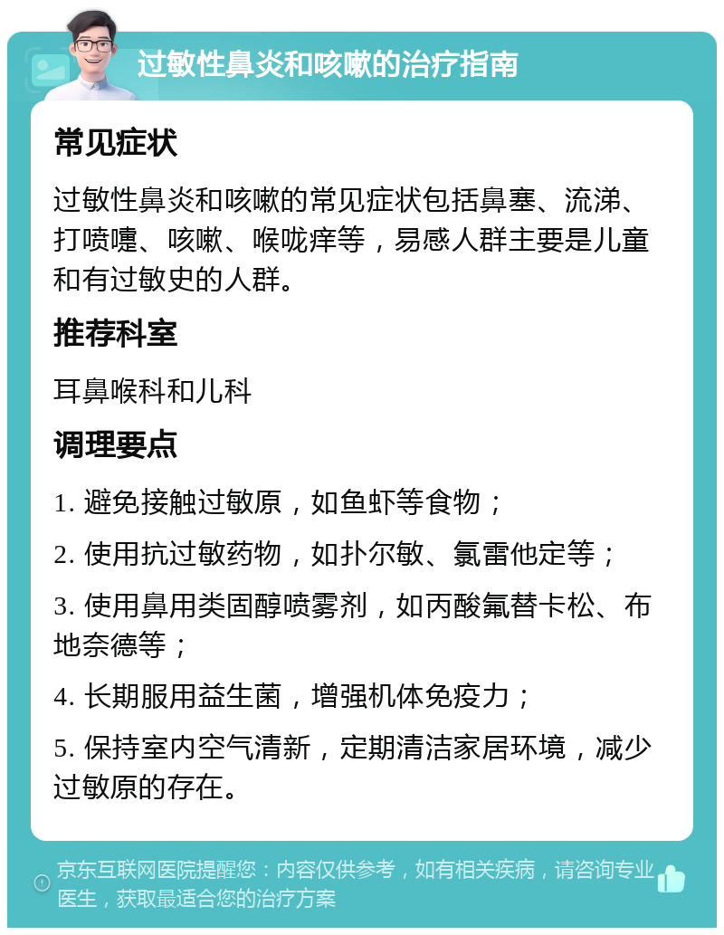 过敏性鼻炎和咳嗽的治疗指南 常见症状 过敏性鼻炎和咳嗽的常见症状包括鼻塞、流涕、打喷嚏、咳嗽、喉咙痒等，易感人群主要是儿童和有过敏史的人群。 推荐科室 耳鼻喉科和儿科 调理要点 1. 避免接触过敏原，如鱼虾等食物； 2. 使用抗过敏药物，如扑尔敏、氯雷他定等； 3. 使用鼻用类固醇喷雾剂，如丙酸氟替卡松、布地奈德等； 4. 长期服用益生菌，增强机体免疫力； 5. 保持室内空气清新，定期清洁家居环境，减少过敏原的存在。