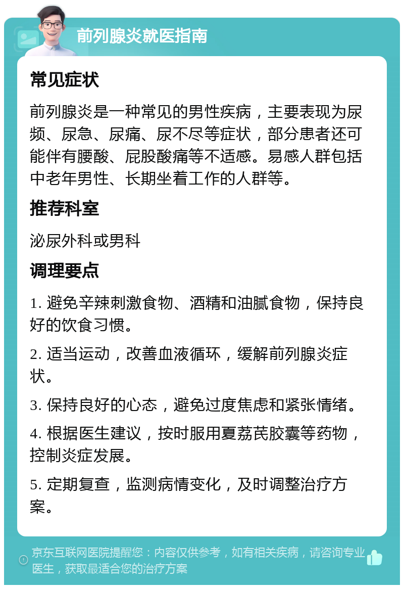 前列腺炎就医指南 常见症状 前列腺炎是一种常见的男性疾病，主要表现为尿频、尿急、尿痛、尿不尽等症状，部分患者还可能伴有腰酸、屁股酸痛等不适感。易感人群包括中老年男性、长期坐着工作的人群等。 推荐科室 泌尿外科或男科 调理要点 1. 避免辛辣刺激食物、酒精和油腻食物，保持良好的饮食习惯。 2. 适当运动，改善血液循环，缓解前列腺炎症状。 3. 保持良好的心态，避免过度焦虑和紧张情绪。 4. 根据医生建议，按时服用夏荔芪胶囊等药物，控制炎症发展。 5. 定期复查，监测病情变化，及时调整治疗方案。