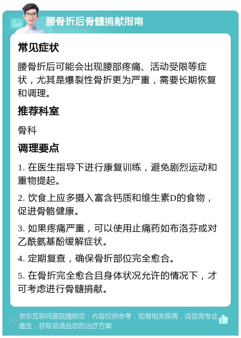 腰骨折后骨髓捐献指南 常见症状 腰骨折后可能会出现腰部疼痛、活动受限等症状，尤其是爆裂性骨折更为严重，需要长期恢复和调理。 推荐科室 骨科 调理要点 1. 在医生指导下进行康复训练，避免剧烈运动和重物提起。 2. 饮食上应多摄入富含钙质和维生素D的食物，促进骨骼健康。 3. 如果疼痛严重，可以使用止痛药如布洛芬或对乙酰氨基酚缓解症状。 4. 定期复查，确保骨折部位完全愈合。 5. 在骨折完全愈合且身体状况允许的情况下，才可考虑进行骨髓捐献。