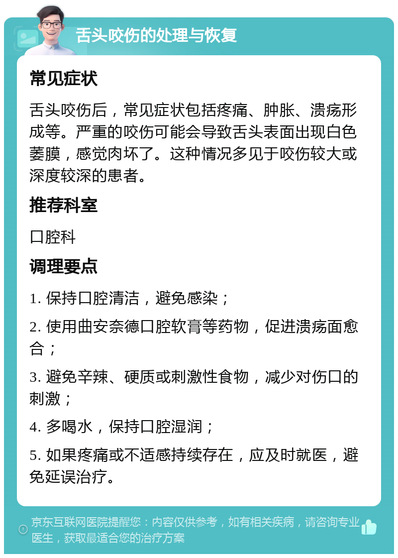 舌头咬伤的处理与恢复 常见症状 舌头咬伤后，常见症状包括疼痛、肿胀、溃疡形成等。严重的咬伤可能会导致舌头表面出现白色萎膜，感觉肉坏了。这种情况多见于咬伤较大或深度较深的患者。 推荐科室 口腔科 调理要点 1. 保持口腔清洁，避免感染； 2. 使用曲安奈德口腔软膏等药物，促进溃疡面愈合； 3. 避免辛辣、硬质或刺激性食物，减少对伤口的刺激； 4. 多喝水，保持口腔湿润； 5. 如果疼痛或不适感持续存在，应及时就医，避免延误治疗。