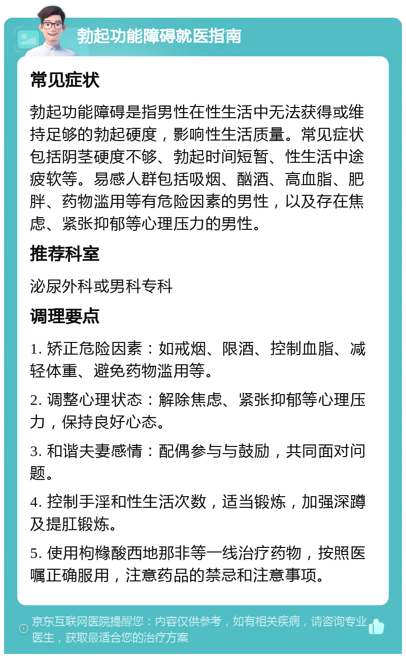 勃起功能障碍就医指南 常见症状 勃起功能障碍是指男性在性生活中无法获得或维持足够的勃起硬度，影响性生活质量。常见症状包括阴茎硬度不够、勃起时间短暂、性生活中途疲软等。易感人群包括吸烟、酗酒、高血脂、肥胖、药物滥用等有危险因素的男性，以及存在焦虑、紧张抑郁等心理压力的男性。 推荐科室 泌尿外科或男科专科 调理要点 1. 矫正危险因素：如戒烟、限酒、控制血脂、减轻体重、避免药物滥用等。 2. 调整心理状态：解除焦虑、紧张抑郁等心理压力，保持良好心态。 3. 和谐夫妻感情：配偶参与与鼓励，共同面对问题。 4. 控制手淫和性生活次数，适当锻炼，加强深蹲及提肛锻炼。 5. 使用枸橼酸西地那非等一线治疗药物，按照医嘱正确服用，注意药品的禁忌和注意事项。