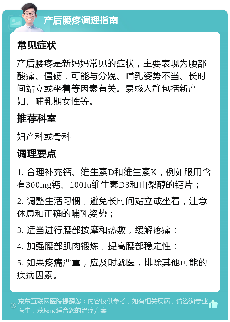 产后腰疼调理指南 常见症状 产后腰疼是新妈妈常见的症状，主要表现为腰部酸痛、僵硬，可能与分娩、哺乳姿势不当、长时间站立或坐着等因素有关。易感人群包括新产妇、哺乳期女性等。 推荐科室 妇产科或骨科 调理要点 1. 合理补充钙、维生素D和维生素K，例如服用含有300mg钙、100Iu维生素D3和山梨醇的钙片； 2. 调整生活习惯，避免长时间站立或坐着，注意休息和正确的哺乳姿势； 3. 适当进行腰部按摩和热敷，缓解疼痛； 4. 加强腰部肌肉锻炼，提高腰部稳定性； 5. 如果疼痛严重，应及时就医，排除其他可能的疾病因素。