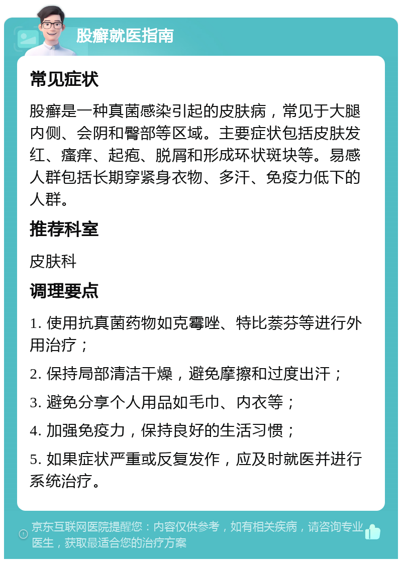 股癣就医指南 常见症状 股癣是一种真菌感染引起的皮肤病，常见于大腿内侧、会阴和臀部等区域。主要症状包括皮肤发红、瘙痒、起疱、脱屑和形成环状斑块等。易感人群包括长期穿紧身衣物、多汗、免疫力低下的人群。 推荐科室 皮肤科 调理要点 1. 使用抗真菌药物如克霉唑、特比萘芬等进行外用治疗； 2. 保持局部清洁干燥，避免摩擦和过度出汗； 3. 避免分享个人用品如毛巾、内衣等； 4. 加强免疫力，保持良好的生活习惯； 5. 如果症状严重或反复发作，应及时就医并进行系统治疗。