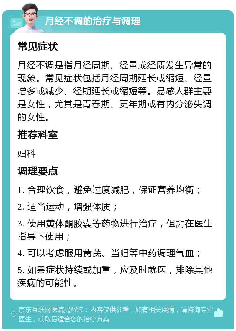 月经不调的治疗与调理 常见症状 月经不调是指月经周期、经量或经质发生异常的现象。常见症状包括月经周期延长或缩短、经量增多或减少、经期延长或缩短等。易感人群主要是女性，尤其是青春期、更年期或有内分泌失调的女性。 推荐科室 妇科 调理要点 1. 合理饮食，避免过度减肥，保证营养均衡； 2. 适当运动，增强体质； 3. 使用黄体酮胶囊等药物进行治疗，但需在医生指导下使用； 4. 可以考虑服用黄芪、当归等中药调理气血； 5. 如果症状持续或加重，应及时就医，排除其他疾病的可能性。