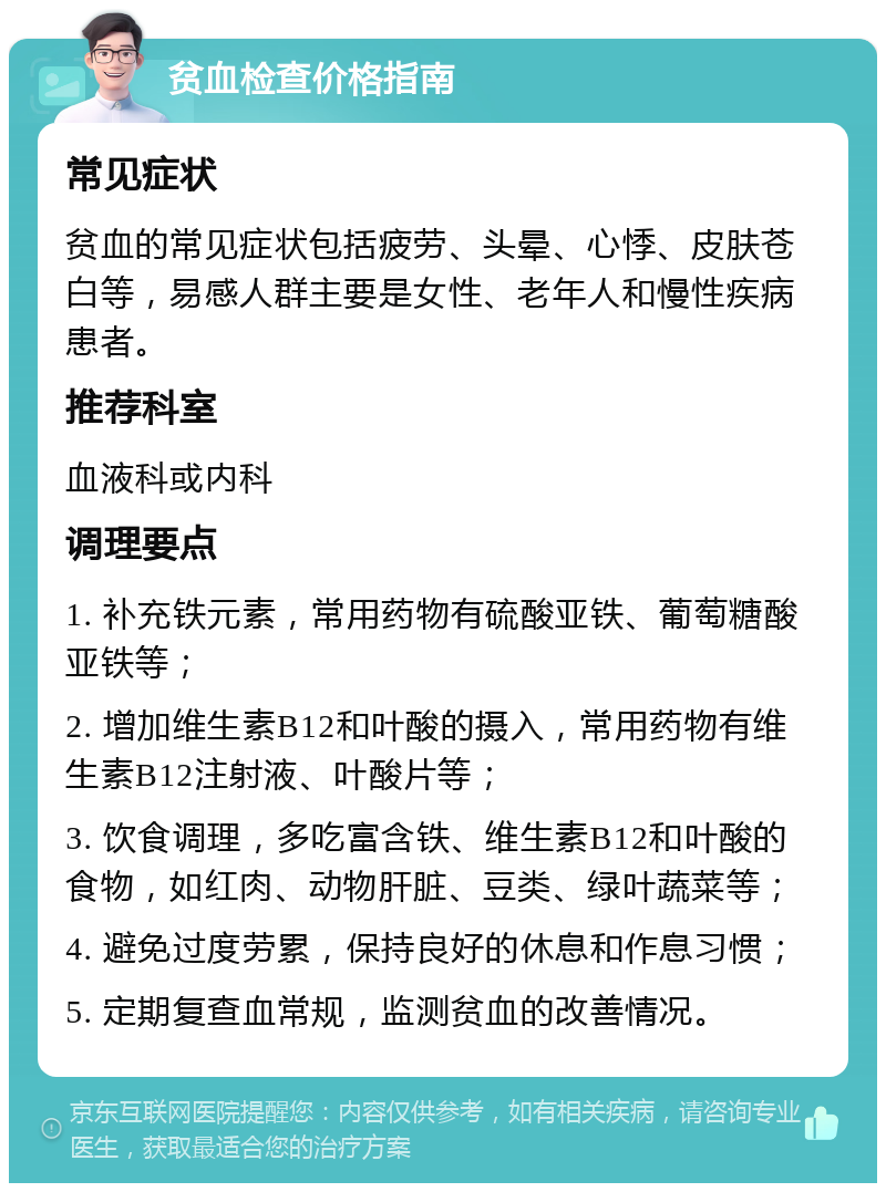 贫血检查价格指南 常见症状 贫血的常见症状包括疲劳、头晕、心悸、皮肤苍白等，易感人群主要是女性、老年人和慢性疾病患者。 推荐科室 血液科或内科 调理要点 1. 补充铁元素，常用药物有硫酸亚铁、葡萄糖酸亚铁等； 2. 增加维生素B12和叶酸的摄入，常用药物有维生素B12注射液、叶酸片等； 3. 饮食调理，多吃富含铁、维生素B12和叶酸的食物，如红肉、动物肝脏、豆类、绿叶蔬菜等； 4. 避免过度劳累，保持良好的休息和作息习惯； 5. 定期复查血常规，监测贫血的改善情况。