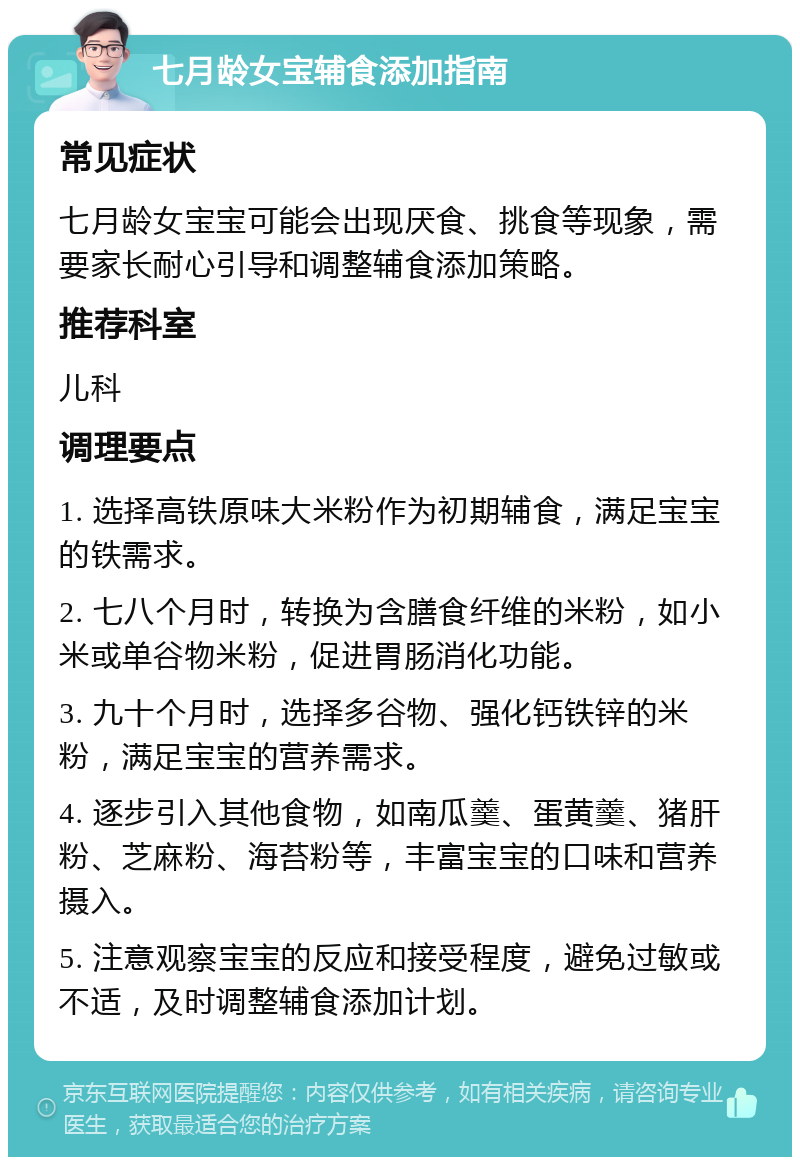 七月龄女宝辅食添加指南 常见症状 七月龄女宝宝可能会出现厌食、挑食等现象，需要家长耐心引导和调整辅食添加策略。 推荐科室 儿科 调理要点 1. 选择高铁原味大米粉作为初期辅食，满足宝宝的铁需求。 2. 七八个月时，转换为含膳食纤维的米粉，如小米或单谷物米粉，促进胃肠消化功能。 3. 九十个月时，选择多谷物、强化钙铁锌的米粉，满足宝宝的营养需求。 4. 逐步引入其他食物，如南瓜羹、蛋黄羹、猪肝粉、芝麻粉、海苔粉等，丰富宝宝的口味和营养摄入。 5. 注意观察宝宝的反应和接受程度，避免过敏或不适，及时调整辅食添加计划。