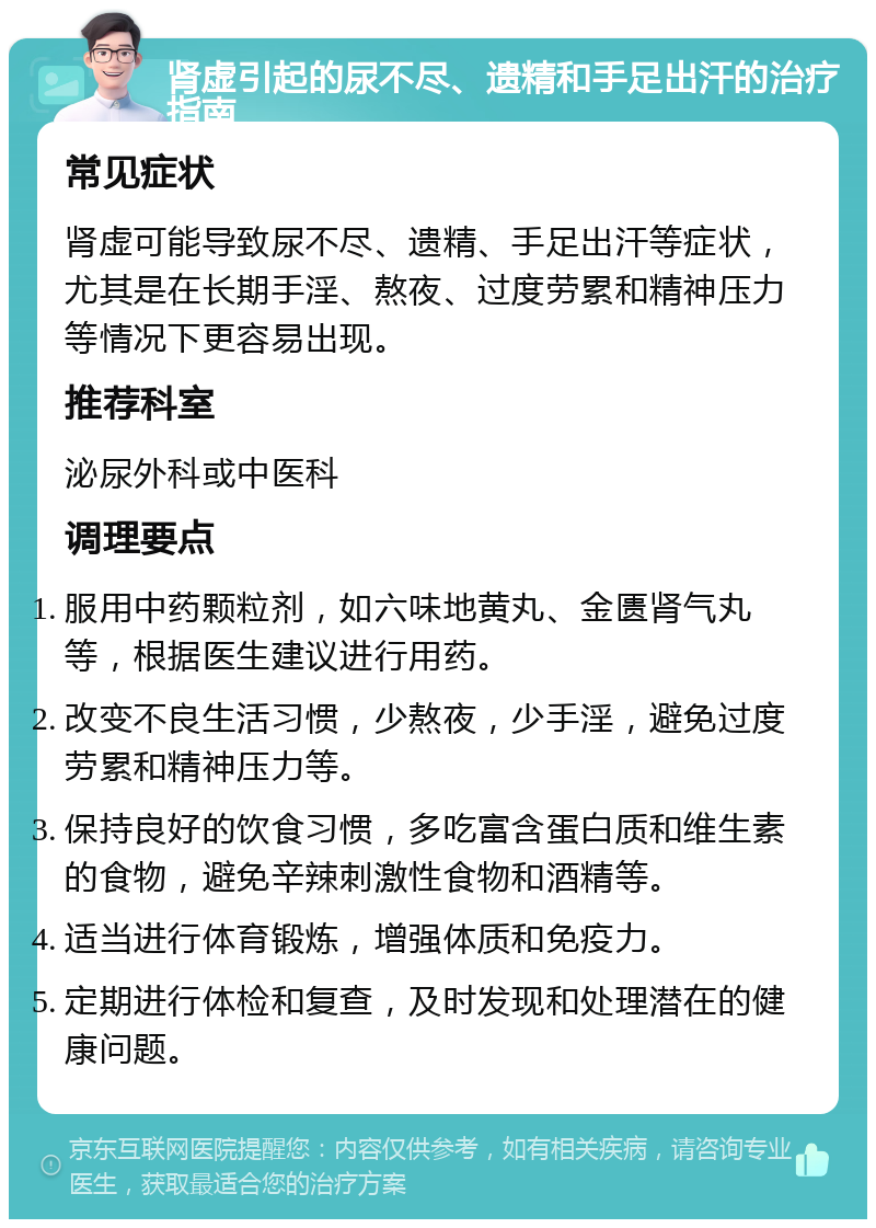 肾虚引起的尿不尽、遗精和手足出汗的治疗指南 常见症状 肾虚可能导致尿不尽、遗精、手足出汗等症状，尤其是在长期手淫、熬夜、过度劳累和精神压力等情况下更容易出现。 推荐科室 泌尿外科或中医科 调理要点 服用中药颗粒剂，如六味地黄丸、金匮肾气丸等，根据医生建议进行用药。 改变不良生活习惯，少熬夜，少手淫，避免过度劳累和精神压力等。 保持良好的饮食习惯，多吃富含蛋白质和维生素的食物，避免辛辣刺激性食物和酒精等。 适当进行体育锻炼，增强体质和免疫力。 定期进行体检和复查，及时发现和处理潜在的健康问题。