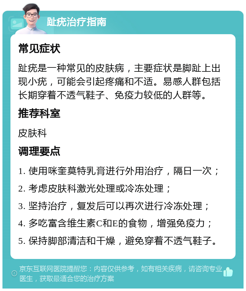 趾疣治疗指南 常见症状 趾疣是一种常见的皮肤病，主要症状是脚趾上出现小疣，可能会引起疼痛和不适。易感人群包括长期穿着不透气鞋子、免疫力较低的人群等。 推荐科室 皮肤科 调理要点 1. 使用咪奎莫特乳膏进行外用治疗，隔日一次； 2. 考虑皮肤科激光处理或冷冻处理； 3. 坚持治疗，复发后可以再次进行冷冻处理； 4. 多吃富含维生素C和E的食物，增强免疫力； 5. 保持脚部清洁和干燥，避免穿着不透气鞋子。