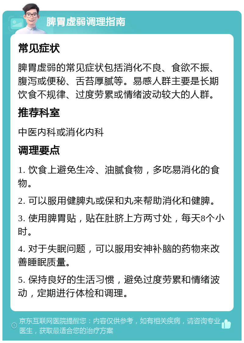 脾胃虚弱调理指南 常见症状 脾胃虚弱的常见症状包括消化不良、食欲不振、腹泻或便秘、舌苔厚腻等。易感人群主要是长期饮食不规律、过度劳累或情绪波动较大的人群。 推荐科室 中医内科或消化内科 调理要点 1. 饮食上避免生冷、油腻食物，多吃易消化的食物。 2. 可以服用健脾丸或保和丸来帮助消化和健脾。 3. 使用脾胃贴，贴在肚脐上方两寸处，每天8个小时。 4. 对于失眠问题，可以服用安神补脑的药物来改善睡眠质量。 5. 保持良好的生活习惯，避免过度劳累和情绪波动，定期进行体检和调理。