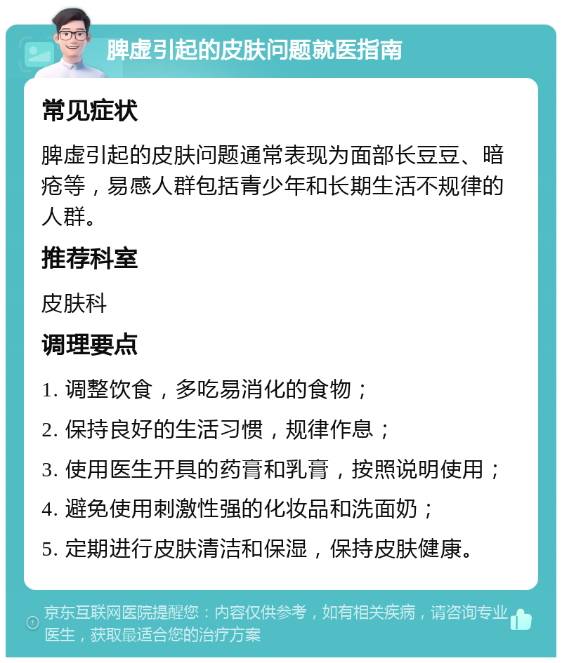 脾虚引起的皮肤问题就医指南 常见症状 脾虚引起的皮肤问题通常表现为面部长豆豆、暗疮等，易感人群包括青少年和长期生活不规律的人群。 推荐科室 皮肤科 调理要点 1. 调整饮食，多吃易消化的食物； 2. 保持良好的生活习惯，规律作息； 3. 使用医生开具的药膏和乳膏，按照说明使用； 4. 避免使用刺激性强的化妆品和洗面奶； 5. 定期进行皮肤清洁和保湿，保持皮肤健康。