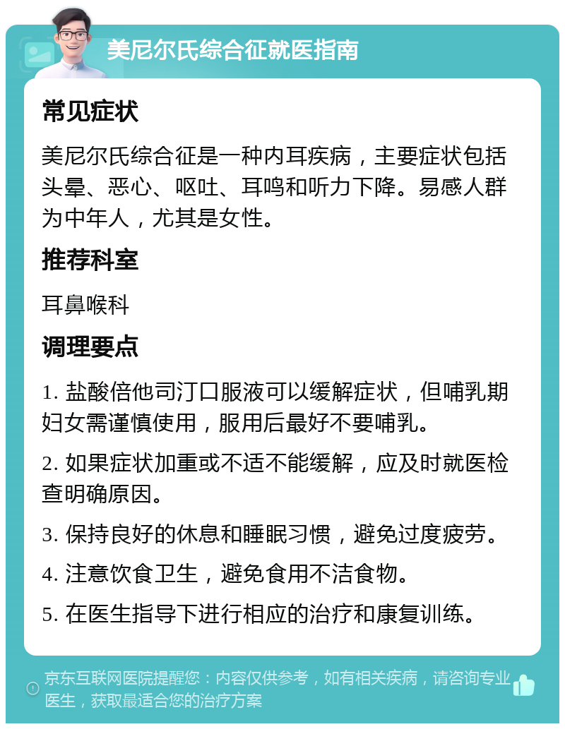 美尼尔氏综合征就医指南 常见症状 美尼尔氏综合征是一种内耳疾病，主要症状包括头晕、恶心、呕吐、耳鸣和听力下降。易感人群为中年人，尤其是女性。 推荐科室 耳鼻喉科 调理要点 1. 盐酸倍他司汀口服液可以缓解症状，但哺乳期妇女需谨慎使用，服用后最好不要哺乳。 2. 如果症状加重或不适不能缓解，应及时就医检查明确原因。 3. 保持良好的休息和睡眠习惯，避免过度疲劳。 4. 注意饮食卫生，避免食用不洁食物。 5. 在医生指导下进行相应的治疗和康复训练。