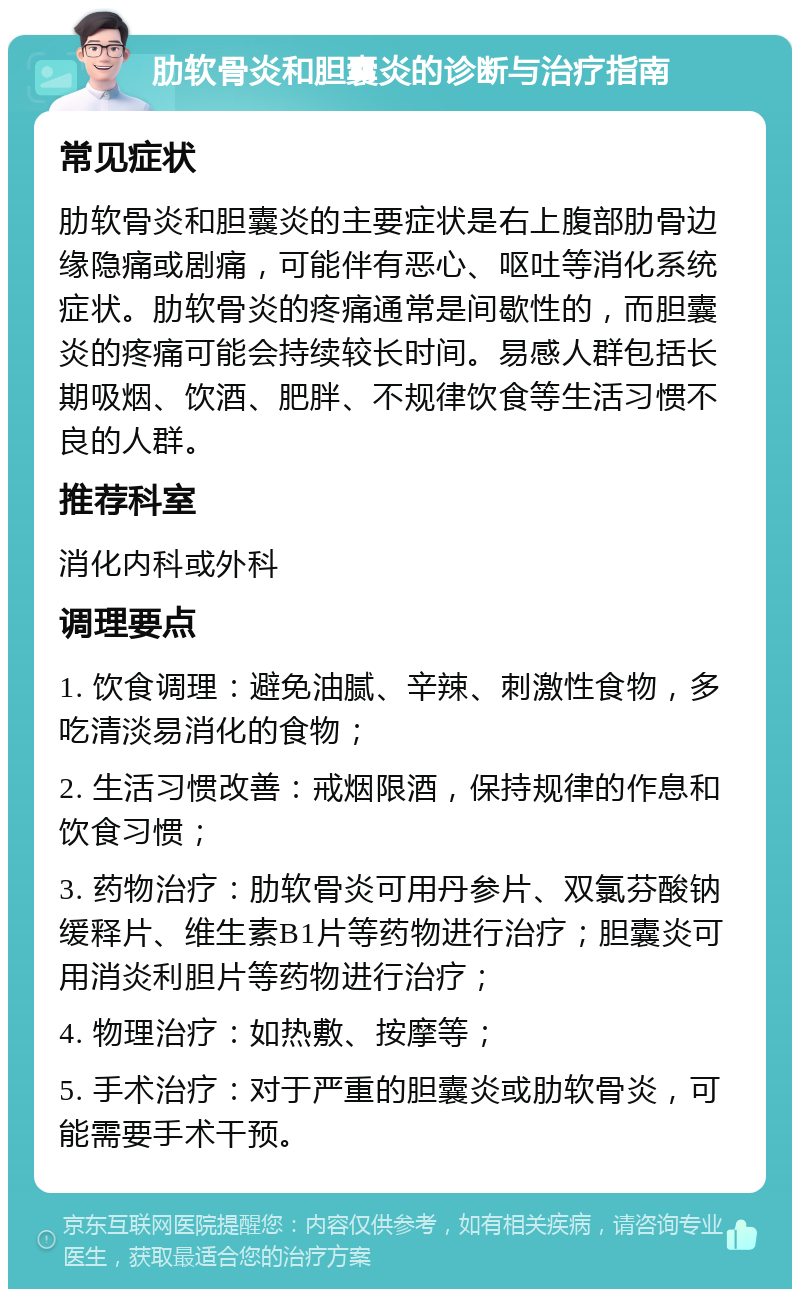 肋软骨炎和胆囊炎的诊断与治疗指南 常见症状 肋软骨炎和胆囊炎的主要症状是右上腹部肋骨边缘隐痛或剧痛，可能伴有恶心、呕吐等消化系统症状。肋软骨炎的疼痛通常是间歇性的，而胆囊炎的疼痛可能会持续较长时间。易感人群包括长期吸烟、饮酒、肥胖、不规律饮食等生活习惯不良的人群。 推荐科室 消化内科或外科 调理要点 1. 饮食调理：避免油腻、辛辣、刺激性食物，多吃清淡易消化的食物； 2. 生活习惯改善：戒烟限酒，保持规律的作息和饮食习惯； 3. 药物治疗：肋软骨炎可用丹参片、双氯芬酸钠缓释片、维生素B1片等药物进行治疗；胆囊炎可用消炎利胆片等药物进行治疗； 4. 物理治疗：如热敷、按摩等； 5. 手术治疗：对于严重的胆囊炎或肋软骨炎，可能需要手术干预。