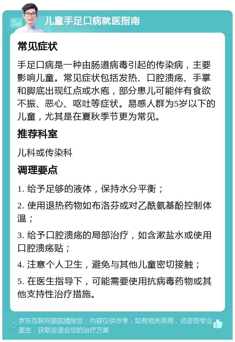 儿童手足口病就医指南 常见症状 手足口病是一种由肠道病毒引起的传染病，主要影响儿童。常见症状包括发热、口腔溃疡、手掌和脚底出现红点或水疱，部分患儿可能伴有食欲不振、恶心、呕吐等症状。易感人群为5岁以下的儿童，尤其是在夏秋季节更为常见。 推荐科室 儿科或传染科 调理要点 1. 给予足够的液体，保持水分平衡； 2. 使用退热药物如布洛芬或对乙酰氨基酚控制体温； 3. 给予口腔溃疡的局部治疗，如含漱盐水或使用口腔溃疡贴； 4. 注意个人卫生，避免与其他儿童密切接触； 5. 在医生指导下，可能需要使用抗病毒药物或其他支持性治疗措施。