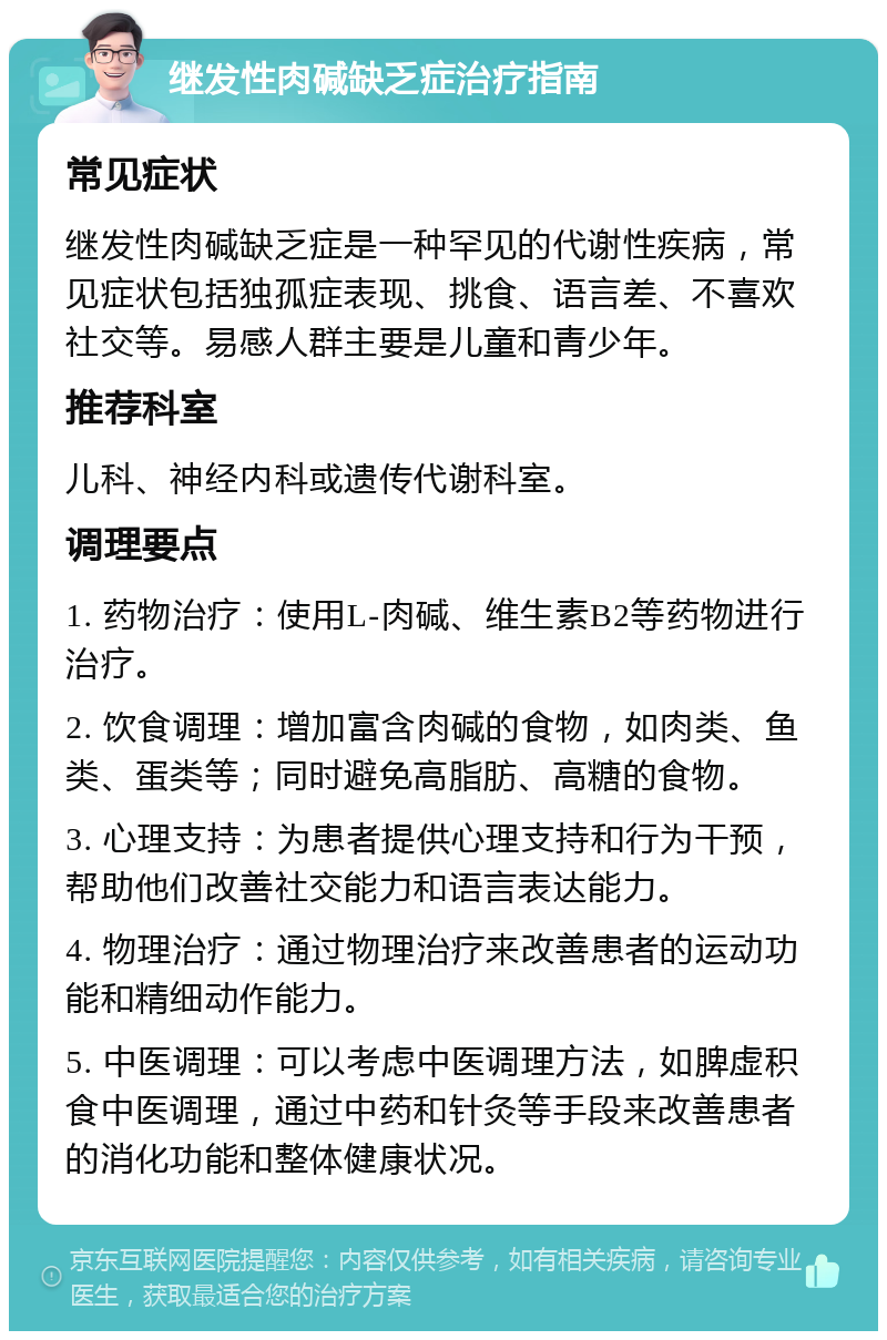 继发性肉碱缺乏症治疗指南 常见症状 继发性肉碱缺乏症是一种罕见的代谢性疾病，常见症状包括独孤症表现、挑食、语言差、不喜欢社交等。易感人群主要是儿童和青少年。 推荐科室 儿科、神经内科或遗传代谢科室。 调理要点 1. 药物治疗：使用L-肉碱、维生素B2等药物进行治疗。 2. 饮食调理：增加富含肉碱的食物，如肉类、鱼类、蛋类等；同时避免高脂肪、高糖的食物。 3. 心理支持：为患者提供心理支持和行为干预，帮助他们改善社交能力和语言表达能力。 4. 物理治疗：通过物理治疗来改善患者的运动功能和精细动作能力。 5. 中医调理：可以考虑中医调理方法，如脾虚积食中医调理，通过中药和针灸等手段来改善患者的消化功能和整体健康状况。