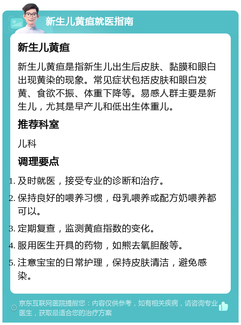 新生儿黄疸就医指南 新生儿黄疸 新生儿黄疸是指新生儿出生后皮肤、黏膜和眼白出现黄染的现象。常见症状包括皮肤和眼白发黄、食欲不振、体重下降等。易感人群主要是新生儿，尤其是早产儿和低出生体重儿。 推荐科室 儿科 调理要点 及时就医，接受专业的诊断和治疗。 保持良好的喂养习惯，母乳喂养或配方奶喂养都可以。 定期复查，监测黄疸指数的变化。 服用医生开具的药物，如熊去氧胆酸等。 注意宝宝的日常护理，保持皮肤清洁，避免感染。