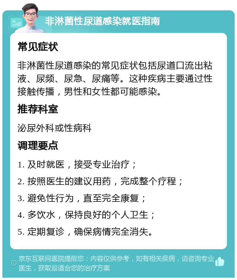 非淋菌性尿道感染就医指南 常见症状 非淋菌性尿道感染的常见症状包括尿道口流出粘液、尿频、尿急、尿痛等。这种疾病主要通过性接触传播，男性和女性都可能感染。 推荐科室 泌尿外科或性病科 调理要点 1. 及时就医，接受专业治疗； 2. 按照医生的建议用药，完成整个疗程； 3. 避免性行为，直至完全康复； 4. 多饮水，保持良好的个人卫生； 5. 定期复诊，确保病情完全消失。