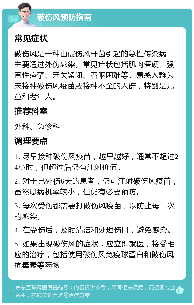 破伤风预防指南 常见症状 破伤风是一种由破伤风杆菌引起的急性传染病，主要通过外伤感染。常见症状包括肌肉僵硬、强直性痉挛、牙关紧闭、吞咽困难等。易感人群为未接种破伤风疫苗或接种不全的人群，特别是儿童和老年人。 推荐科室 外科、急诊科 调理要点 1. 尽早接种破伤风疫苗，越早越好，通常不超过24小时，但超过后仍有注射价值。 2. 对于已外伤6天的患者，仍可注射破伤风疫苗，虽然患病机率较小，但仍有必要预防。 3. 每次受伤都需要打破伤风疫苗，以防止每一次的感染。 4. 在受伤后，及时清洁和处理伤口，避免感染。 5. 如果出现破伤风的症状，应立即就医，接受相应的治疗，包括使用破伤风免疫球蛋白和破伤风抗毒素等药物。